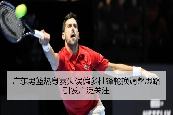 广东男篮热身赛失误偏多杜锋轮换调整思路引发广泛关注 | appSports